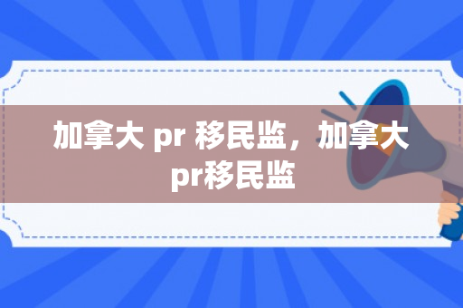 加拿大 pr 移民监，加拿大pr移民监