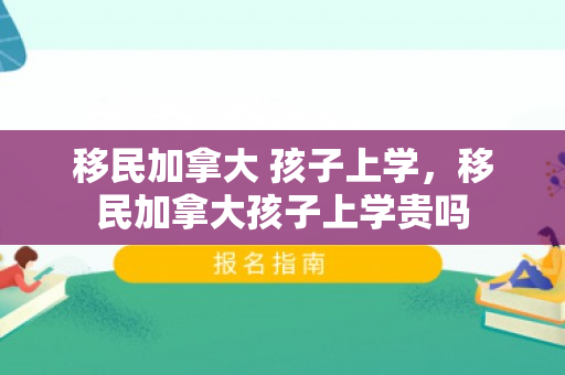 移民加拿大 孩子上学，移民加拿大孩子上学贵吗