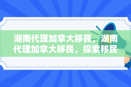 湖南代理加拿大移民，湖南代理加拿大移民，探索移民之路的新机遇