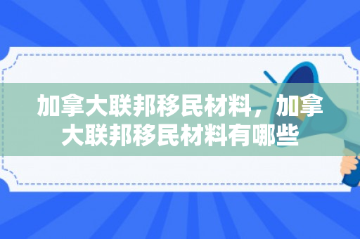 加拿大联邦移民材料，加拿大联邦移民材料有哪些