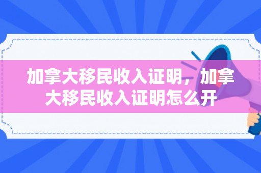 加拿大移民收入证明，加拿大移民收入证明怎么开