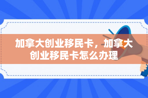 加拿大创业移民卡，加拿大创业移民卡怎么办理