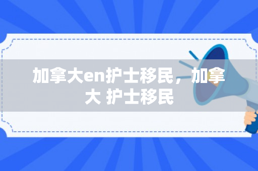 加拿大en护士移民，加拿大 护士移民