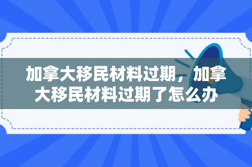 加拿大移民材料过期，加拿大移民材料过期了怎么办