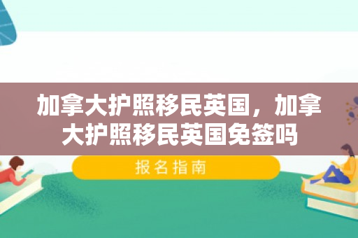 加拿大护照移民英国，加拿大护照移民英国免签吗
