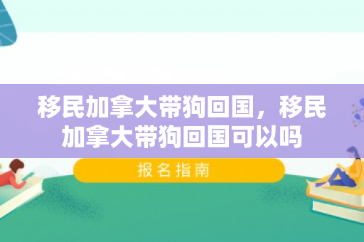 移民加拿大带狗回国，移民加拿大带狗回国可以吗