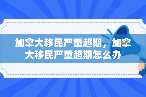 加拿大移民严重超期，加拿大移民严重超期怎么办