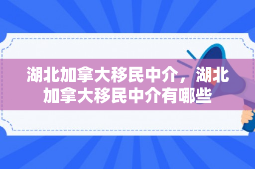 湖北加拿大移民中介，湖北加拿大移民中介有哪些