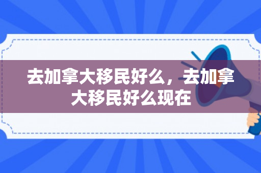 去加拿大移民好么，去加拿大移民好么现在