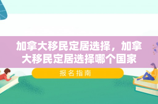加拿大移民定居选择，加拿大移民定居选择哪个国家