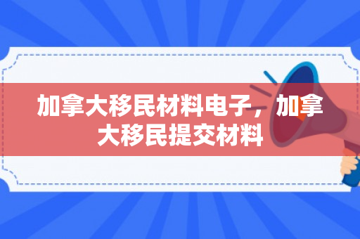 加拿大移民材料电子，加拿大移民提交材料