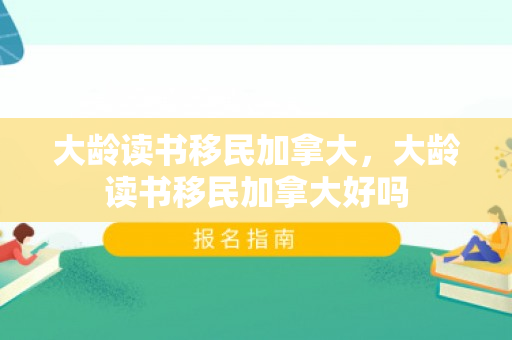 大龄读书移民加拿大，大龄读书移民加拿大好吗
