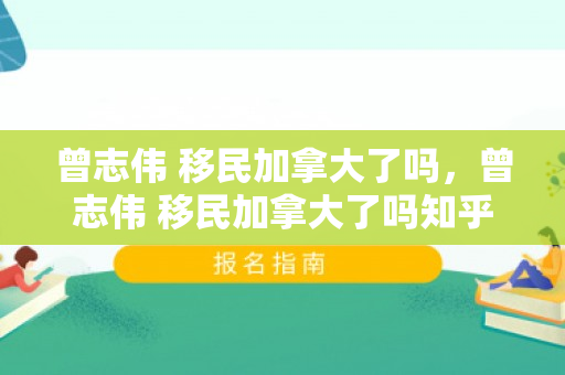 曾志伟 移民加拿大了吗，曾志伟 移民加拿大了吗知乎
