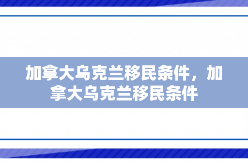 加拿大乌克兰移民条件，加拿大乌克兰移民条件