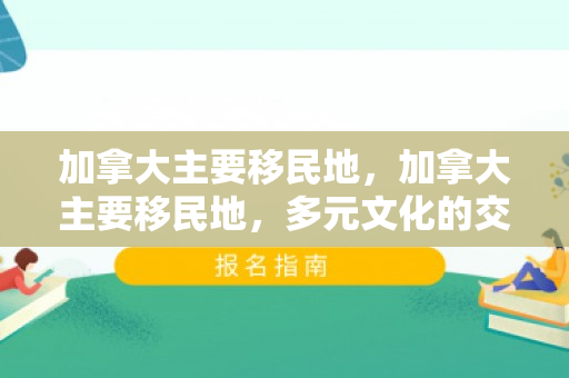 加拿大主要移民地，加拿大主要移民地，多元文化的交融之地