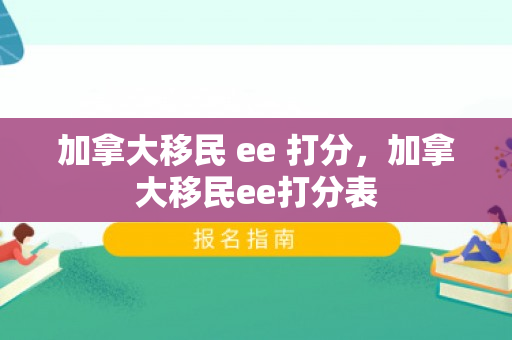 加拿大移民 ee 打分，加拿大移民ee打分表