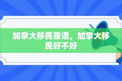 加拿大移民靠谱，加拿大移民好不好