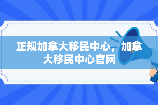 正规加拿大移民中心，加拿大移民中心官网