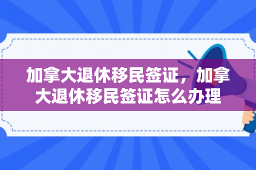 加拿大退休移民签证，加拿大退休移民签证怎么办理