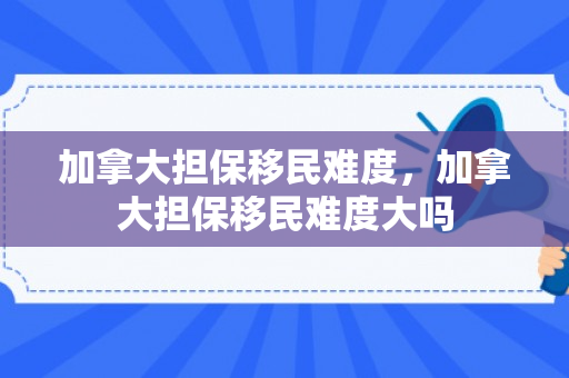 加拿大担保移民难度，加拿大担保移民难度大吗