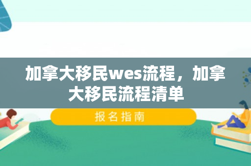 加拿大移民wes流程，加拿大移民流程清单