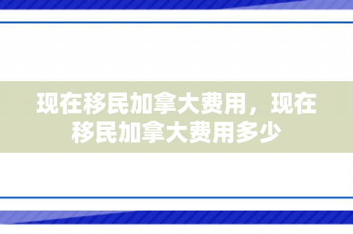 现在移民加拿大费用，现在移民加拿大费用多少