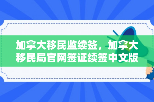加拿大移民监续签，加拿大移民局官网签证续签中文版