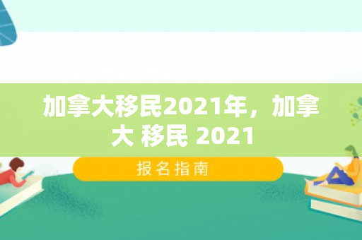 加拿大移民2021年，加拿大 移民 2021