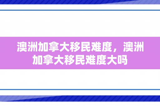 澳洲加拿大移民难度，澳洲加拿大移民难度大吗