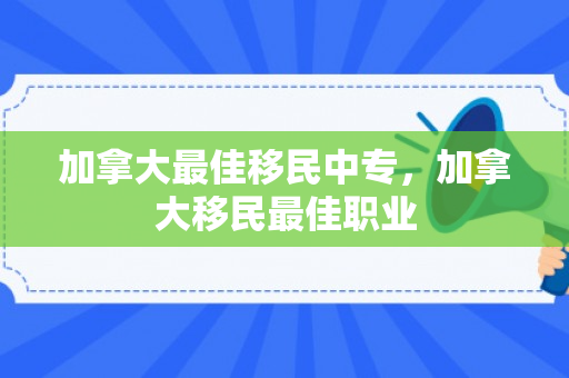 加拿大最佳移民中专，加拿大移民最佳职业