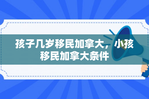 孩子几岁移民加拿大，小孩移民加拿大条件