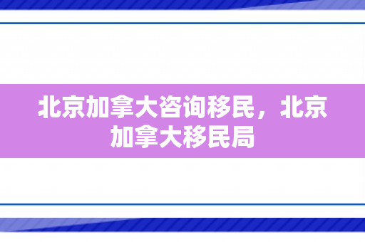 北京加拿大咨询移民，北京加拿大移民局