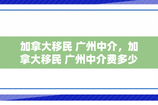 加拿大移民 广州中介，加拿大移民 广州中介费多少