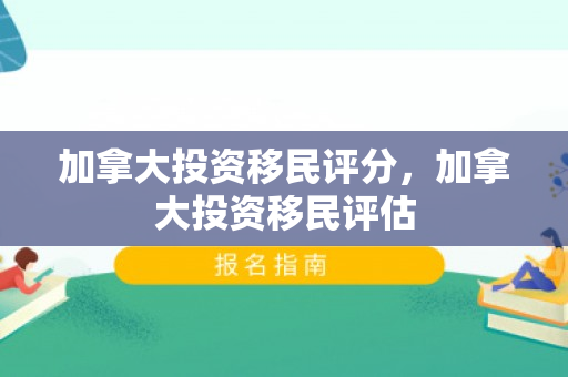 加拿大投资移民评分，加拿大投资移民评估