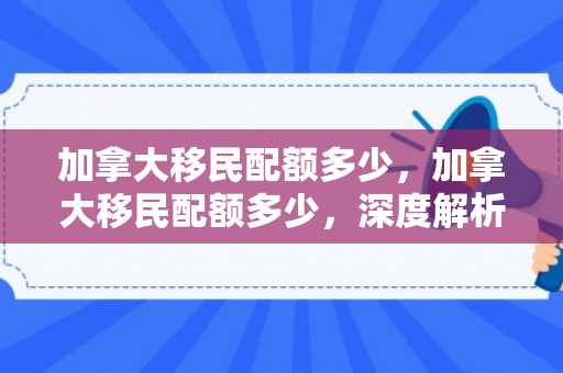 加拿大移民配额多少，加拿大移民配额多少，深度解析与未来展望