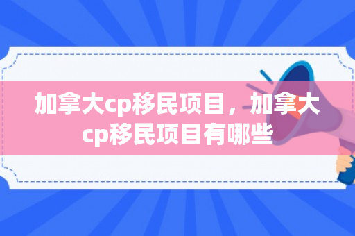 加拿大cp移民项目，加拿大cp移民项目有哪些