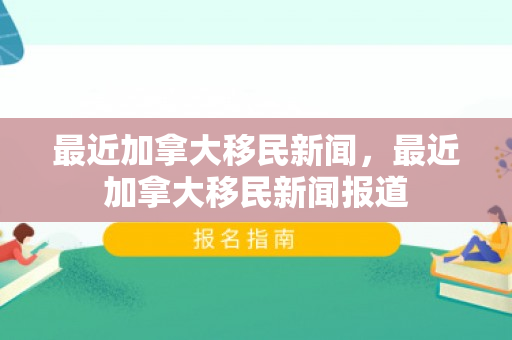 最近加拿大移民新闻，最近加拿大移民新闻报道