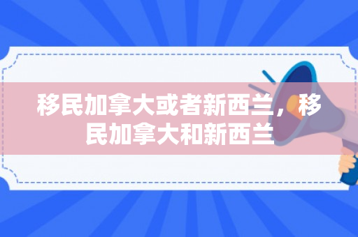 移民加拿大或者新西兰，移民加拿大和新西兰