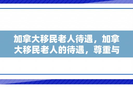 加拿大移民老人待遇，加拿大移民老人的待遇，尊重与关怀的典范