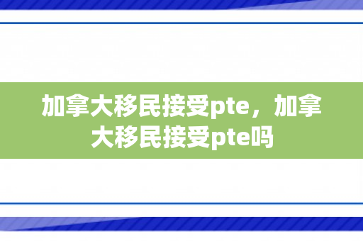 加拿大移民接受pte，加拿大移民接受pte吗