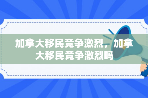 加拿大移民竞争激烈，加拿大移民竞争激烈吗