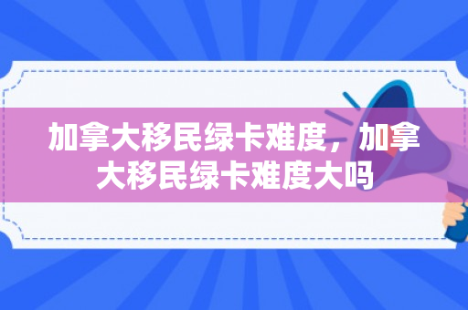 加拿大移民绿卡难度，加拿大移民绿卡难度大吗