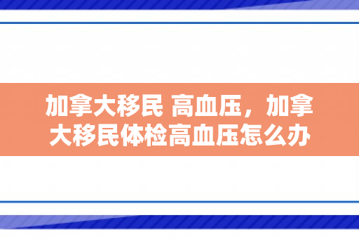加拿大移民 高血压，加拿大移民体检高血压怎么办