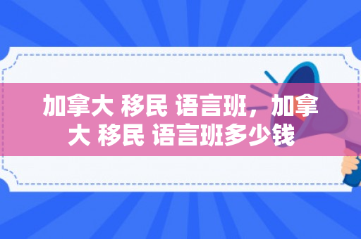 加拿大 移民 语言班，加拿大 移民 语言班多少钱