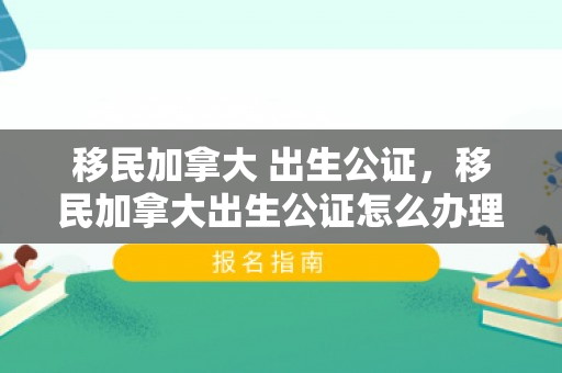 移民加拿大 出生公证，移民加拿大出生公证怎么办理