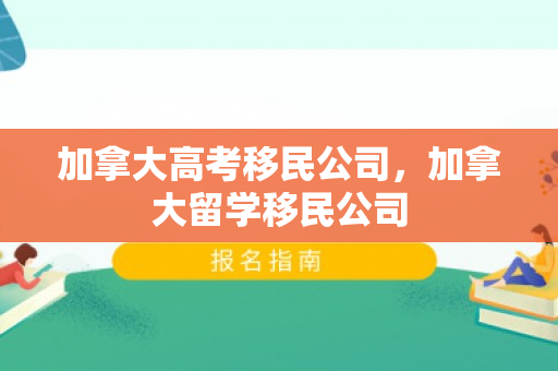 加拿大高考移民公司，加拿大留学移民公司