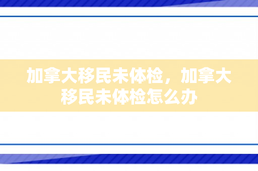 加拿大移民未体检，加拿大移民未体检怎么办