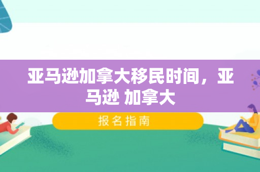 亚马逊加拿大移民时间，亚马逊 加拿大