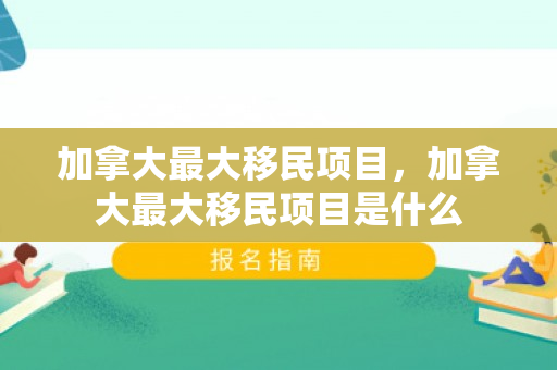 加拿大最大移民项目，加拿大最大移民项目是什么