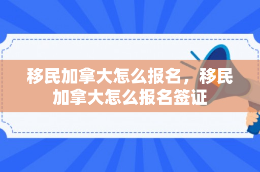 移民加拿大怎么报名，移民加拿大怎么报名签证